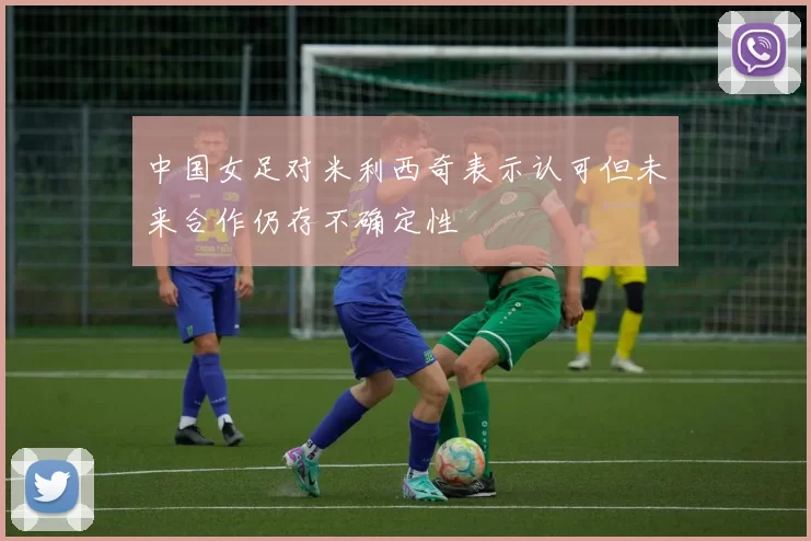 中国女足对米利西奇表示认可但未来合作仍存不确定性