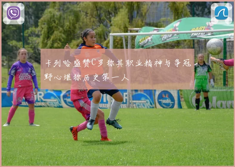 卡列哈盛赞C罗称其职业精神与争冠野心堪称历史第一人