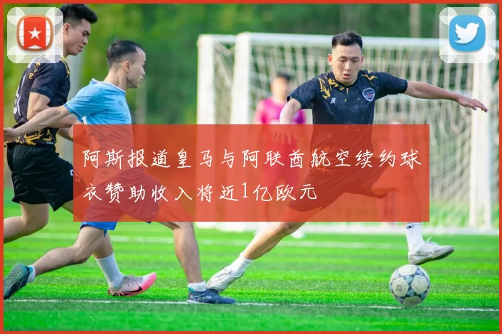 阿斯报道皇马与阿联酋航空续约球衣赞助收入将近1亿欧元