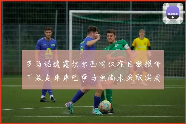 罗马诺透露切尔西将仅在巨额报价下放走库库巴萨马竞尚未采取实质行动