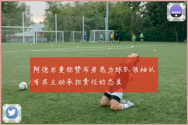 阿德尔曼称赞布劳恩为球队领袖认可其主动承担责任的态度