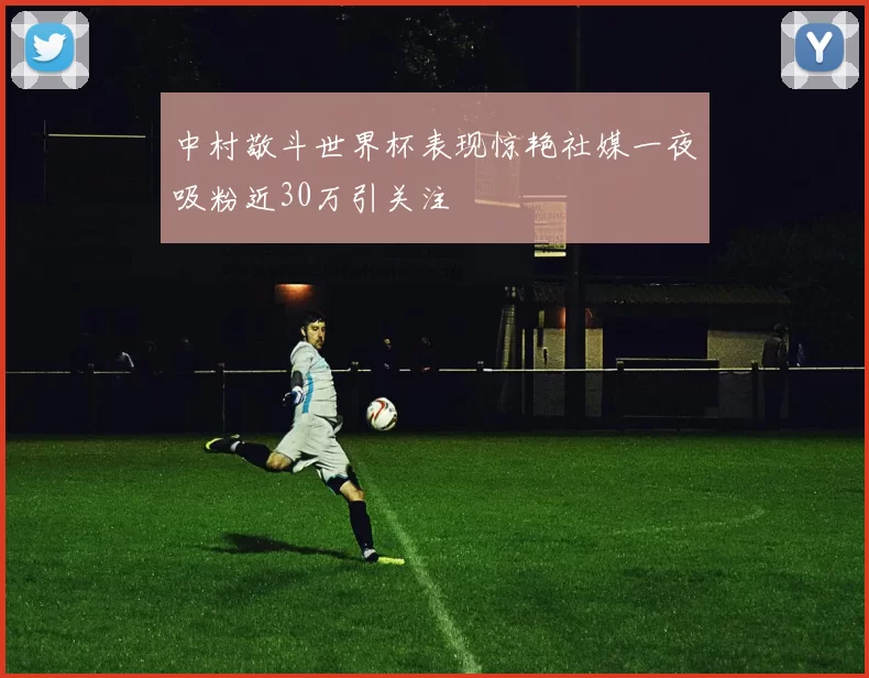 中村敬斗世界杯表现惊艳社媒一夜吸粉近30万引关注