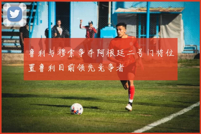 鲁利与穆索争夺阿根廷二号门将位置鲁利目前领先竞争者