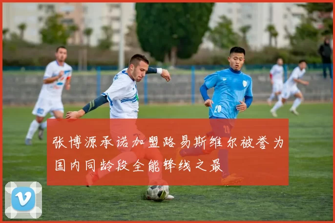 张博源承诺加盟路易斯维尔被誉为国内同龄段全能锋线之最