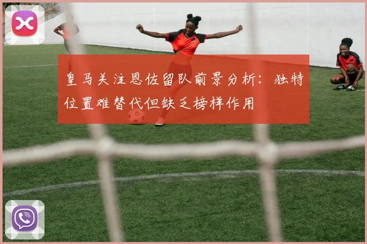 皇马关注恩佐留队前景分析：独特位置难替代但缺乏榜样作用