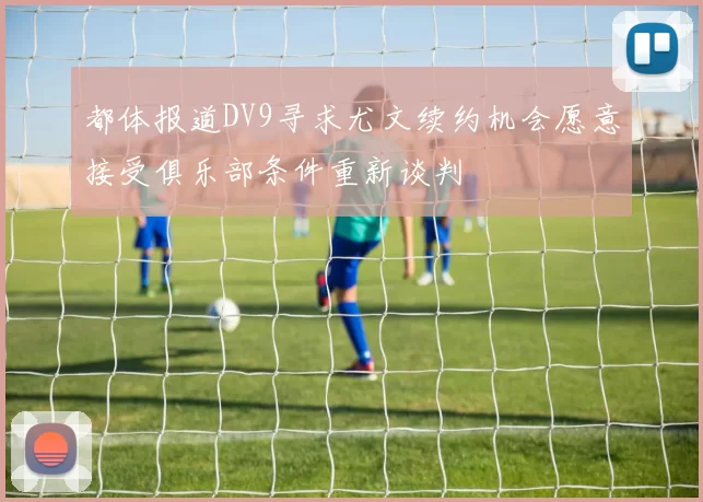 都体报道DV9寻求尤文续约机会愿意接受俱乐部条件重新谈判