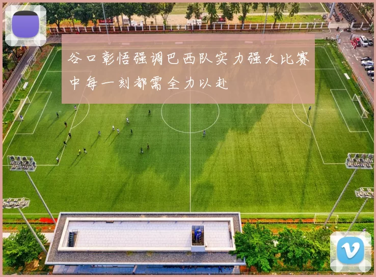 谷口彰悟强调巴西队实力强大比赛中每一刻都需全力以赴