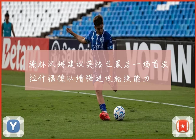 谢林汉姆建议英格兰最后一场首发拉什福德以增强进攻轮换能力