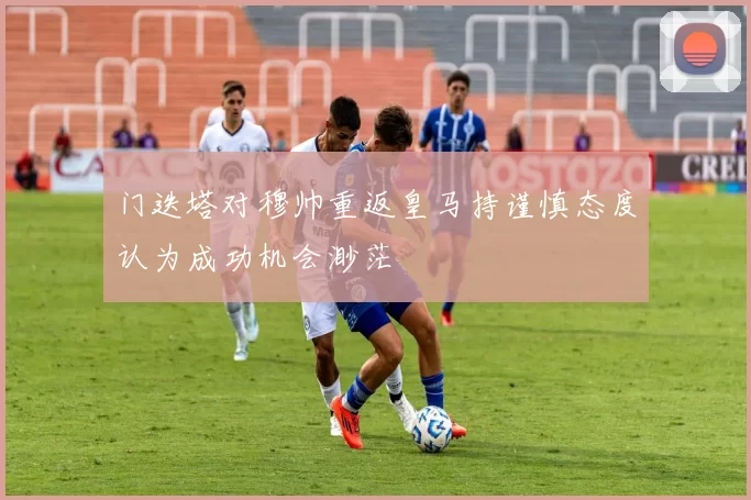 门迭塔对穆帅重返皇马持谨慎态度认为成功机会渺茫