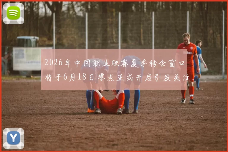 2026年中国职业联赛夏季转会窗口将于6月18日零点正式开启引发关注