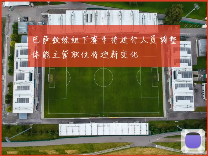 巴萨教练组下赛季将进行人员调整体能主管职位将迎新变化