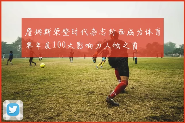 詹姆斯荣登时代杂志封面成为体育界年度100大影响力人物之首