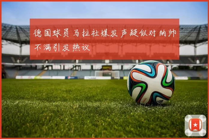 德国球员马拉社媒发声疑似对纳帅不满引发热议