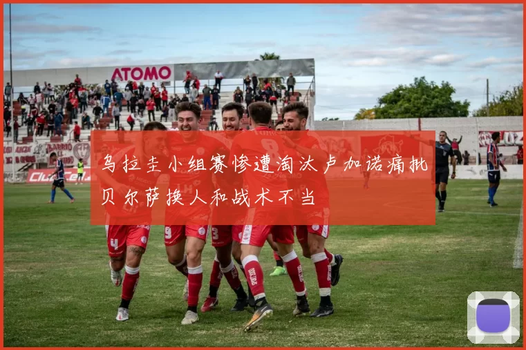 乌拉圭小组赛惨遭淘汰卢加诺痛批贝尔萨换人和战术不当