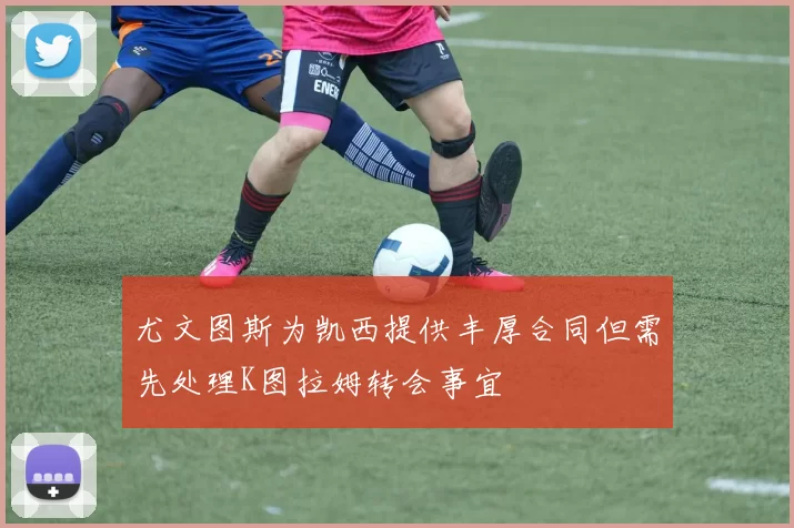 尤文图斯为凯西提供丰厚合同但需先处理K图拉姆转会事宜