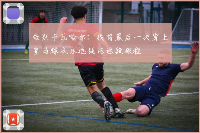 告别卡瓦哈尔：我将最后一次穿上皇马球衣永远铭记这段旅程