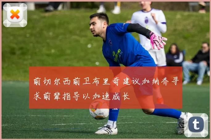 前切尔西前卫布里奇建议加纳乔寻求前辈指导以加速成长