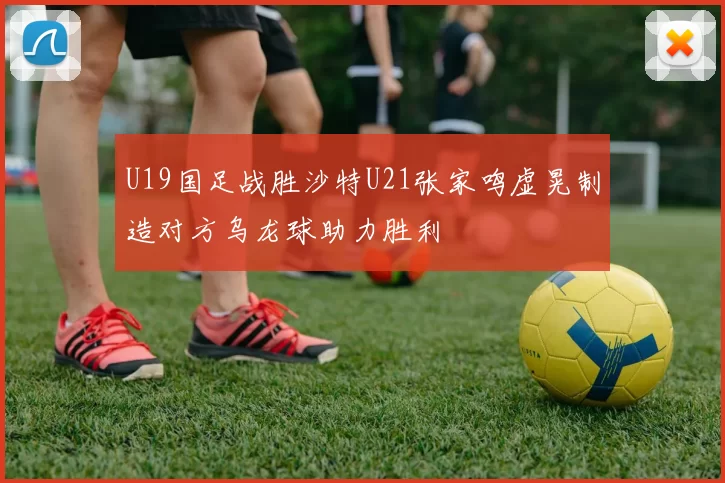 U19国足战胜沙特U21张家鸣虚晃制造对方乌龙球助力胜利