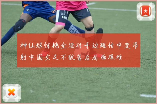 神仙球惊艳全场对手边路传中变吊射中国女足不敌落后局面艰难