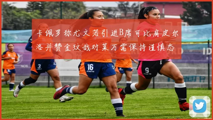 卡佩罗称尤文若引进B席可比肩皮尔洛并赞金玟哉对莱万需保持谨慎态度