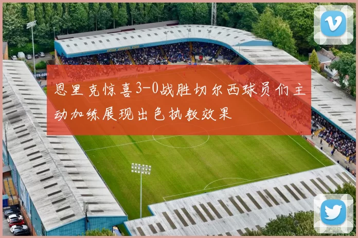 恩里克惊喜3-0战胜切尔西球员们主动加练展现出色执教效果