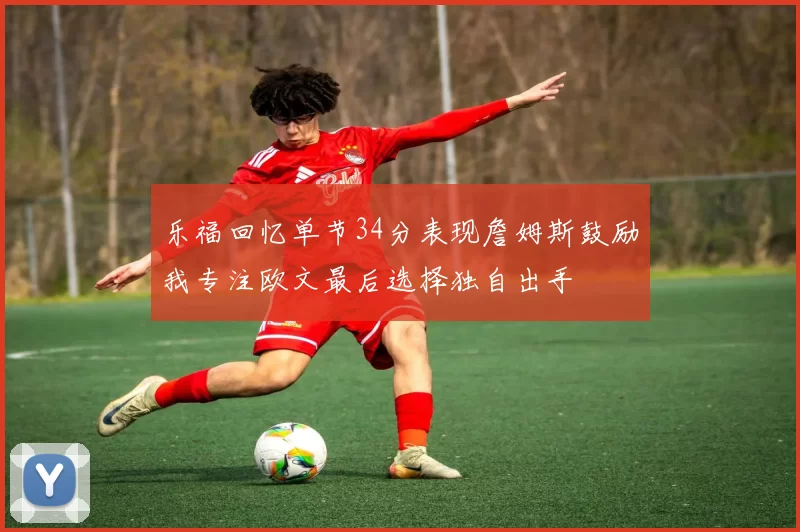 乐福回忆单节34分表现詹姆斯鼓励我专注欧文最后选择独自出手