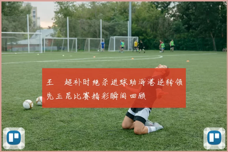 王燊超补时绝杀进球助海港逆转领先玉昆比赛精彩瞬间回顾