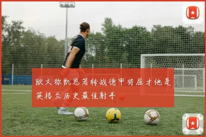 欧文称凯恩若转战德甲将屈才他是英格兰历史最佳射手