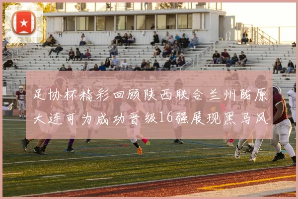足协杯精彩回顾陕西联合兰州陇原大连可为成功晋级16强展现黑马风采